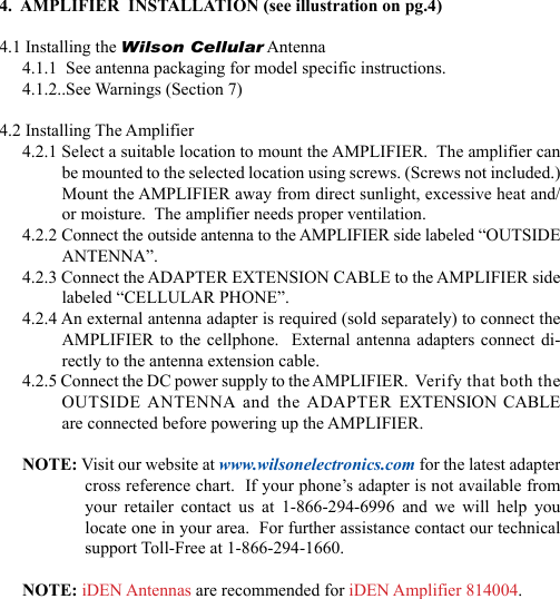 234.  AMPLIFIER  INSTALLATION (see illustration on pg.4)4.1 Installing the Wilson Cellular Antenna4.1.1  See antenna packaging for model specific instructions.4.1.2..See Warnings (Section 7)4.2 Installing The Amplifier4.2.1 Select a suitable location to mount the AMPLIFIER.  The amplifier can be mounted to the selected location using screws. (Screws not included.)  Mount the AMPLIFIER away from direct sunlight, excessive heat and/or moisture.  The amplifier needs proper ventilation.4.2.2 Connect the outside antenna to the AMPLIFIER side labeled “OUTSIDE ANTENNA”.4.2.3 Connect the ADAPTER EXTENSION CABLE to the AMPLIFIER side labeled “CELLULAR PHONE”.4.2.4 An external antenna adapter is required (sold separately) to connect the AMPLIFIER to the cellphone.  External antenna adapters connect di-rectly to the antenna extension cable.4.2.5 Connect the DC power supply to the AMPLIFIER.  Verify that both the OUTSIDE ANTENNA  and  the ADAPTER EXTENSION CABLE are connected before powering up the AMPLIFIER.NOTE: Visit our website at www.wilsonelectronics.com for the latest adapter cross reference chart.  If your phone’s adapter is not available from your  retailer  contact  us  at  1-866-294-6996  and  we  will  help  you locate one in your area.  For further assistance contact our technical support Toll-Free at 1-866-294-1660.NOTE: iDEN Antennas are recommended for iDEN Amplifier 814004.