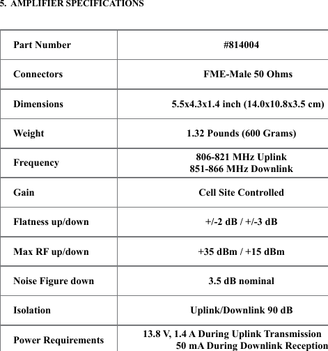 455.  AMPLIFIER SPECIFICATIONSPart Number #814004Connectors  FME-Male 50 OhmsDimensions              5.5x4.3x1.4 inch (14.0x10.8x3.5 cm)Weight 1.32 Pounds (600 Grams)Frequency 806-821 MHz Uplink 851-866 MHz DownlinkGain Cell Site ControlledFlatness up/down +/-2 dB / +/-3 dB Max RF up/down +35 dBm / +15 dBmNoise Figure down 3.5 dB nominal Isolation Uplink/Downlink 90 dBPower Requirements 13.8 V, 1.4 A During Uplink Transmission 50 mA During Downlink Reception