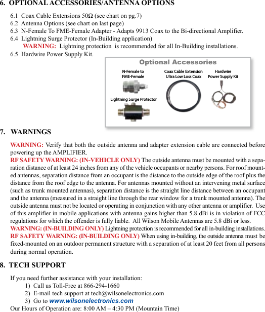 676.  OPTIONAL ACCESSORIES/ANTENNA OPTIONS6.1  Coax Cable Extensions 50Ω (see chart on pg.7)6.2  Antenna Options (see chart on last page)6.3  N-Female To FME-Female Adapter - Adapts 9913 Coax to the Bi-directional Amplifier.6.4  Lightning Surge Protector (In-Building application)WARNING:  Lightning protection  is recommended for all In-Building installations.6.5  Hardwire Power Supply Kit.Optional AccessoriesLightning Surge ProtectorCoax Cable ExtensionUltra Low Loss CoaxN-Female toFME-FemaleHardwirePower Supply Kit7.   WARNINGSWARNING: Verify that both the outside antenna and adapter extension cable are connected before powering up the AMPLIFIER.RF SAFETY WARNING: (IN-VEHICLE ONLY) The outside antenna must be mounted with a sepa-ration distance of at least 24 inches from any of the vehicle occupants or nearby persons. For roof mount-ed antennas, separation distance from an occupant is the distance to the outside edge of the roof plus the distance from the roof edge to the antenna. For antennas mounted without an intervening metal surface (such as trunk mounted antennas), separation distance is the straight line distance between an occupant and the antenna (measured in a straight line through the rear window for a trunk mounted antenna). The outside antenna must not be located or operating in conjunction with any other antenna or amplifier.  Use of this amplifier in mobile applications with antenna gains higher than 5.8 dBi is in violation of FCC regulations for which the offender is fully liable.  All Wilson Mobile Antennas are 5.8 dBi or less.WARNING: (IN-BUILDING ONLY) Lightning protection is recommended for all in-building installations.RF SAFETY WARNING: (IN-BUILDING ONLY) When using in-building, the outside antenna must be fixed-mounted on an outdoor permanent structure with a separation of at least 20 feet from all persons during normal operation.8.  TECH SUPPORTIf you need further assistance with your installation:1)  Call us Toll-Free at 866-294-16602)  E-mail tech support at tech@wilsonelectronics.com3)  Go to www.wilsonelectronics.comOur Hours of Operation are: 8:00 AM – 4:30 PM (Mountain Time)