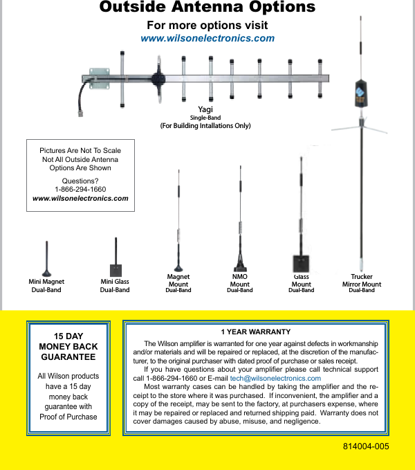 8TruckerMirror MountDual-BandYagiSingle-Band(For Building Intallations Only)GlassMountDual-BandMini MagnetDual-BandMini GlassDual-BandMagnetMountDual-BandNMOMountDual-BandFor more options visitwww.wilsonelectronics.comOutside Antenna OptionsPictures Are Not To ScaleNot All Outside AntennaOptions Are ShownQuestions?1-866-294-1660www.wilsonelectronics.com15 DAY MONEY BACK GUARANTEE All Wilson products have a 15 day money back guarantee with Proof of Purchase1 YEAR WARRANTYThe Wilson amplifier is warranted for one year against defects in workmanship and/or materials and will be repaired or replaced, at the discretion of the manufac-turer, to the original purchaser with dated proof of purchase or sales receipt.If you  have  questions  about  your  amplifier  please  call  technical  support call 1-866-294-1660 or E-mail tech@wilsonelectronics.comMost warranty  cases can be  handled  by taking  the  amplifier and the  re-ceipt to the store where it was purchased.  If inconvenient, the amplifier and a copy of the receipt, may be sent to the factory, at purchasers expense, where it may be repaired or replaced and returned shipping paid.  Warranty does not cover damages caused by abuse, misuse, and negligence.814004-005