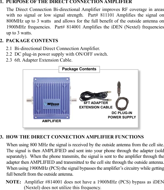 231.  PURPOSE OF THE DIRECT CONNECTION AMPLIFIERThe Direct  Connection  Bi-directional Amplifier  improves RF  coverage  in  areas with  no  signal  or  low  signal  strength.    Part#  811101  Amplifies  the  signal  on 800MHz up to 3 watts  and allows for the full benefit of the outside antenna on 1900MHz  frequencies.    Part#  814001 Amplifies  the  iDEN (Nextel)  frequencies up to 3 watts.2.  PACKAGE CONTENTS     2.1  Bi-directional Direct Connection Amplifier.     2.2  DC plug-in power supply with ON/OFF switch.     2.3  6ft. Adapter Extension Cable.3.  HOW THE DIRECT CONNECTION AMPLIFIER FUNCTIONSWhen using 800 MHz the signal is received by the outside antenna from the cell site.  The signal is then AMPLIFIED and sent into your phone through the adapter (sold separately).  When the phone transmits, the signal is sent to the amplifier through the adapter then AMPLIFIED and transmitted to the cell site through the outside antenna.  When using 1900MHz (PCS) the signal bypasses the amplifier’s circuitry while getting full benefit from the outside antenna.NOTE:  Amplifier #814001 does not have a 1900MHz (PCS) bypass as iDEN (Nextel) does not utilize this frequency.Package ContentsAMPLIFIERDC PLUG-INPOWER SUPPLY6FT ADAPTEREXTENSION CABLE