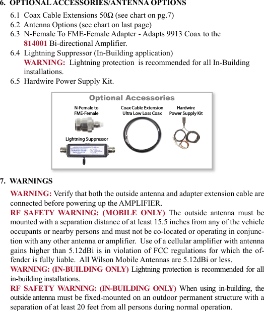 676.  OPTIONAL ACCESSORIES/ANTENNA OPTIONS6.1  Coax Cable Extensions 50Ω (see chart on pg.7)6.2  Antenna Options (see chart on last page)6.3  N-Female To FME-Female Adapter - Adapts 9913 Coax to the 814001 Bi-directional Amplifier.6.4  Lightning Suppressor (In-Building application)WARNING:  Lightning protection  is recommended for all In-Building installations.6.5  Hardwire Power Supply Kit.7.  WARNINGSWARNING: Verify that both the outside antenna and adapter extension cable are connected before powering up the AMPLIFIER.RF  SAFETY  WARNING:  (MOBILE  ONLY) The  outside  antenna  must  be mounted with a separation distance of at least 15.5 inches from any of the vehicle occupants or nearby persons and must not be co-located or operating in conjunc-tion with any other antenna or amplifier.  Use of a cellular amplifier with antenna gains higher than 5.12dBi  is  in  violation of FCC regulations for which the  of-fender is fully liable.  All Wilson Mobile Antennas are 5.12dBi or less.WARNING: (IN-BUILDING ONLY) Lightning protection is recommended for all in-building installations.RF  SAFETY  WARNING:  (IN-BUILDING  ONLY) When  using  in-building,  the outside antenna must be fixed-mounted on an outdoor permanent structure with a separation of at least 20 feet from all persons during normal operation.Optional Accessories         
