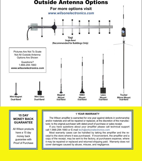 8                                                                                       For more options visitwww.wilsonelectronics.comOutside Antenna OptionsPictures Are Not To ScaleNot All Outside AntennaOptions Are ShownQuestions?1-866-294-1660www.wilsonelectronics.com15 DAYMONEY BACKGUARANTEEAll Wilson products have a 15 day money backguarantee with Proof of Purchase1 YEAR WARRANTYThe Wilson amplifier is warranted for one year against defects in workmanship and/or materials and will be repaired or replaced, at the discretion of the manufac-turer, to the original purchaser with dated proof of purchase or sales receipt.If you  have questions  about  your  amplifier  please  call  technical support call 1-866-294-1660 or E-mail tech@wilsonelectronics.comMost warranty cases can be handled by taking  the  amplifier  and  the  re-ceipt to the store where it was purchased.  If inconvenient, the amplifier and a copy of the receipt, may be sent to the factory, at purchasers expense, where it may be repaired or replaced and returned shipping paid.  Warranty does not cover damages caused by abuse, misuse, and negligence.