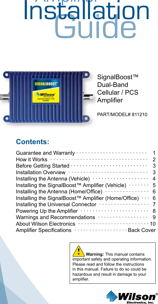 AmplifierInstallationGuideWarning: This manual contains important safety and operating information. Please read and follow the instructions in this manual. Failure to do so could be hazardous and result in damage to your amplier.!SignalBoost™Dual-BandCellular / PCSAmplierPART/MODEL# 811210Contents:Guarantee and Warranty · · · · · · · · · · · · · · · · · · · · · · · ·  1How it Works  · · · · · · · · · · · · · · · · · · · · · · · · · · · · · · · · ·   2Before Getting Started · · · · · · · · · · · · · · · · · · · · · · · · · ·   3Installation Overview  · · · · · · · · · · · · · · · · · · · · · · · · · · ·   3Installing the Antenna (Vehicle)  · · · · · · · · · · · · · · · · · · ·  4Installing the SignalBoost™ Amplier (Vehicle)  · · · · · · ·  5Installing the Antenna (Home/Ofce)  · · · · · · · · · · · · · · ·  6Installing the SignalBoost™ Amplier (Home/Ofce)  · · ·  6Installing the Universal Connector  · · · · · · · · · · · · · · · · ·  7Powering Up the Amplier  · · · · · · · · · · · · · · · · · · · · · · ·  8 Warnings and Recommendations  · · · · · · · · · · · · · · · · ·  9 About Wilson Electronics  · · · · · · · · · · · · · · · · · · · · · · · · 10Amplier Specications  · · · · · · · · · · · · · · · · · · Back CoverWilson®         Electronics, Inc.