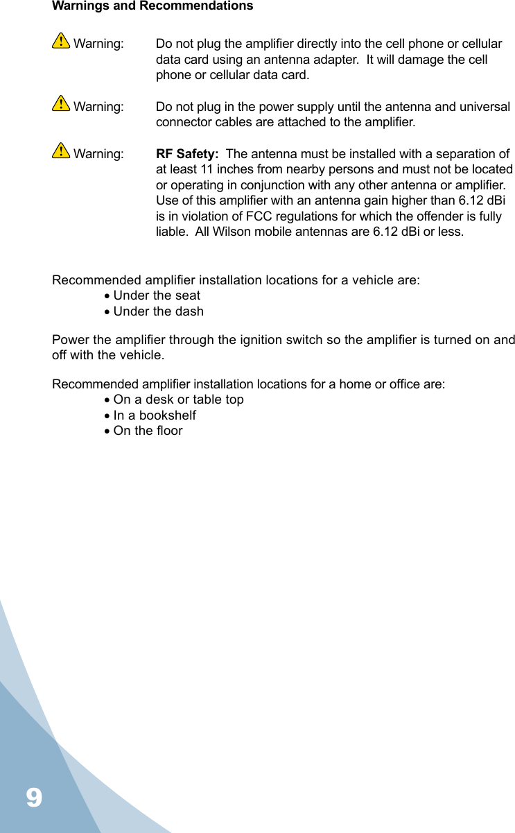 9Warnings and Recommendations Warning:   Do not plug the amplier directly into the cell phone or cellular data card using an antenna adapter.  It will damage the cell phone or cellular data card. Warning:  Do not plug in the power supply until the antenna and universal connector cables are attached to the amplier. Warning:  RF Safety:  The antenna must be installed with a separation of at least 11 inches from nearby persons and must not be located or operating in conjunction with any other antenna or amplier.  Use of this amplier with an antenna gain higher than 6.12 dBi is in violation of FCC regulations for which the offender is fully liable.  All Wilson mobile antennas are 6.12 dBi or less.Recommended amplier installation locations for a vehicle are:• Under the seat• Under the dashPower the amplier through the ignition switch so the amplier is turned on and off with the vehicle.Recommended amplier installation locations for a home or ofce are:• On a desk or table top• In a bookshelf• On the oor9