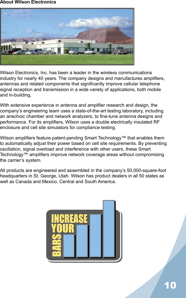 10About Wilson ElectronicsWilson Electronics, Inc. has been a leader in the wireless communications industry for nearly 40 years. The company designs and manufactures ampliers, antennas and related components that signicantly improve cellular telephone signal reception and transmission in a wide variety of applications, both mobile and in-building.With extensive experience in antenna and amplier research and design, the company’s engineering team uses a state-of-the-art testing laboratory, including an anechoic chamber and network analyzers, to ne-tune antenna designs and performance. For its ampliers, Wilson uses a double electrically insulated RF enclosure and cell site simulators for compliance testing.Wilson ampliers feature patent-pending Smart Technology™ that enables them to automatically adjust their power based on cell site requirements. By preventing oscillation, signal overload and interference with other users, these Smart Technology™ ampliers improve network coverage areas without compromising the carrier’s system.All products are engineered and assembled in the company’s 50,000-square-foot headquarters in St. George, Utah. Wilson has product dealers in all 50 states as well as Canada and Mexico, Central and South America.INCREASEYOURBARS