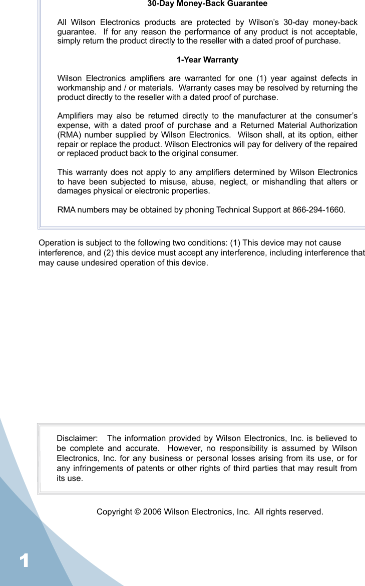 130-Day Money-Back GuaranteeAll  Wilson  Electronics  products  are  protected  by  Wilson’s  30-day  money-back guarantee.    If  for  any  reason  the performance  of  any  product  is  not acceptable, simply return the product directly to the reseller with a dated proof of purchase.1-Year WarrantyWilson  Electronics  ampliers  are  warranted  for  one  (1)  year  against  defects  in workmanship and / or materials.  Warranty cases may be resolved by returning the product directly to the reseller with a dated proof of purchase. Ampliers  may  also  be  returned  directly  to  the  manufacturer  at  the  consumer’s expense,  with  a  dated  proof  of  purchase  and  a  Returned  Material Authorization (RMA) number supplied by Wilson Electronics.   Wilson  shall, at  its option, either repair or replace the product. Wilson Electronics will pay for delivery of the repaired or replaced product back to the original consumer.This warranty does not apply to any ampliers determined by Wilson Electronics to  have  been  subjected  to  misuse,  abuse,  neglect,  or  mishandling  that  alters  or damages physical or electronic properties.RMA numbers may be obtained by phoning Technical Support at 866-294-1660.Operation is subject to the following two conditions: (1) This device may not cause interference, and (2) this device must accept any interference, including interference that may cause undesired operation of this device.Disclaimer:   The information  provided  by Wilson Electronics, Inc. is believed to be  complete  and  accurate.    However,  no  responsibility  is  assumed  by  Wilson Electronics, Inc.  for  any business  or  personal losses  arising  from its use,  or  for any infringements of patents or other rights of third parties that may result from its use.Copyright © 2006 Wilson Electronics, Inc.  All rights reserved.