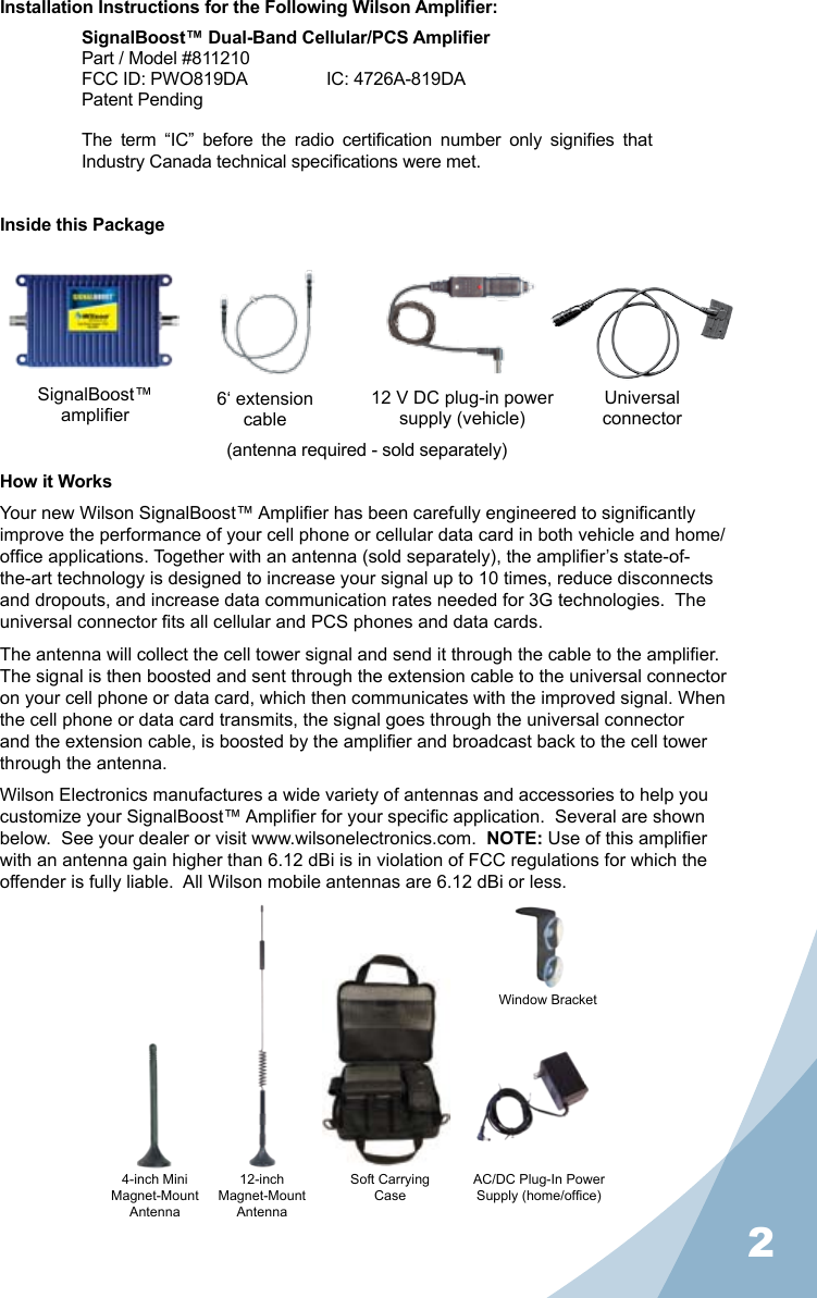 2Installation Instructions for the Following Wilson Amplier:SignalBoost™ Dual-Band Cellular/PCS AmplierPart / Model #811210FCC ID: PWO819DA   IC: 4726A-819DAPatent PendingThe  term  “IC”  before  the  radio  certication  number  only  signies  that Industry Canada technical specications were met.Inside this Package(antenna required - sold separately)How it WorksYour new Wilson SignalBoost™ Amplier has been carefully engineered to signicantly improve the performance of your cell phone or cellular data card in both vehicle and home/ofce applications. Together with an antenna (sold separately), the amplier’s state-of-the-art technology is designed to increase your signal up to 10 times, reduce disconnects and dropouts, and increase data communication rates needed for 3G technologies.  The universal connector ts all cellular and PCS phones and data cards.The antenna will collect the cell tower signal and send it through the cable to the amplier. The signal is then boosted and sent through the extension cable to the universal connector on your cell phone or data card, which then communicates with the improved signal. When the cell phone or data card transmits, the signal goes through the universal connector and the extension cable, is boosted by the amplier and broadcast back to the cell tower through the antenna.Wilson Electronics manufactures a wide variety of antennas and accessories to help you customize your SignalBoost™ Amplier for your specic application.  Several are shown below.  See your dealer or visit www.wilsonelectronics.com.  NOTE: Use of this amplier with an antenna gain higher than 6.12 dBi is in violation of FCC regulations for which the offender is fully liable.  All Wilson mobile antennas are 6.12 dBi or less.SignalBoost™amplier12 V DC plug-in powersupply (vehicle)Universalconnector6‘ extensioncable4-inch MiniMagnet-Mount Antenna12-inchMagnet-Mount AntennaSoft CarryingCaseAC/DC Plug-In Power Supply (home/ofce)Window Bracket