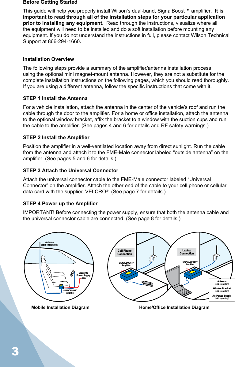 3Before Getting StartedThis guide will help you properly install Wilson’s dual-band, SignalBoost™ amplier.  It is important to read through all of the installation steps for your particular application prior to installing any equipment.  Read through the instructions, visualize where all the equipment will need to be installed and do a soft installation before mounting any equipment. If you do not understand the instructions in full, please contact Wilson Technical Support at 866-294-1660.Installation OverviewThe following steps provide a summary of the amplier/antenna installation process using the optional mini magnet-mount antenna. However, they are not a substitute for the complete installation instructions on the following pages, which you should read thoroughly.  If you are using a different antenna, follow the specic instructions that come with it.STEP 1 Install the AntennaFor a vehicle installation, attach the antenna in the center of the vehicle’s roof and run the cable through the door to the amplier. For a home or ofce installation, attach the antenna to the optional window bracket, afx the bracket to a window with the suction cups and run the cable to the amplier. (See pages 4 and 6 for details and RF safety warnings.)STEP 2 Install the AmplierPosition the amplier in a well-ventilated location away from direct sunlight. Run the cable from the antenna and attach it to the FME-Male connector labeled “outside antenna” on the amplier. (See pages 5 and 6 for details.)STEP 3 Attach the Universal ConnectorAttach the universal connector cable to the FME-Male connector labeled “Universal Connector” on the amplier. Attach the other end of the cable to your cell phone or cellular data card with the supplied VELCRO®. (See page 7 for details.)STEP 4 Power up the AmplierIMPORTANT! Before connecting the power supply, ensure that both the antenna cable and the universal connector cable are connected. (See page 8 for details.)Mobile Installation Diagram Home/Ofce Installation DiagramSIGNALBOOST™AmpliﬁerCell PhoneConnectionAntenna(sold separately)Window Bracket(sold separately)AC Power Supply(sold separately)SIGNALBOOST™AmpliﬁerLaptopConnectionAntenna(sold separately)CigarettePower SupplySIGNALBOOST™Ampliﬁer