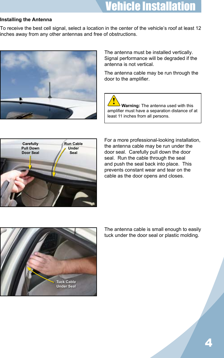 4Installing the AntennaTo receive the best cell signal, select a location in the center of the vehicle’s roof at least 12 inches away from any other antennas and free of obstructions.The antenna must be installed vertically.  Signal performance will be degraded if the antenna is not vertical.The antenna cable may be run through the door to the amplier.The antenna cable is small enough to easily tuck under the door seal or plastic molding.For a more professional-looking installation, the antenna cable may be run under the door seal.  Carefully pull down the door seal.  Run the cable through the seal and push the seal back into place.  This prevents constant wear and tear on the cable as the door opens and closes.CarefullyPull DownDoor SealRun CableUnderSealTuck CableUnder SealVehicle Installation Warning: The antenna used with this amplier must have a separation distance of at least 11 inches from all persons.!