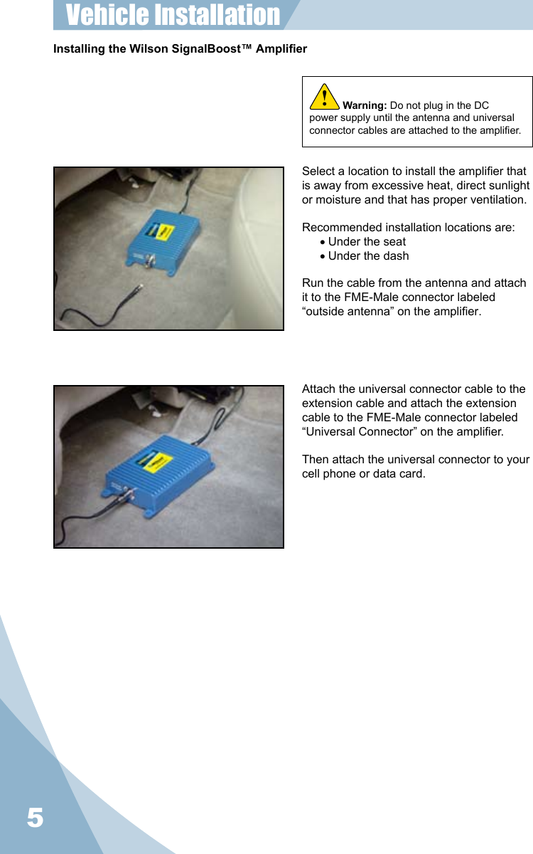5Installing the Wilson SignalBoost™ AmplierWarning: Do not plug in the DC power supply until the antenna and universal connector cables are attached to the amplier.!Select a location to install the amplier that is away from excessive heat, direct sunlight or moisture and that has proper ventilation.  Recommended installation locations are:• Under the seat• Under the dashRun the cable from the antenna and attach it to the FME-Male connector labeled “outside antenna” on the amplier.Attach the universal connector cable to the extension cable and attach the extension cable to the FME-Male connector labeled “Universal Connector” on the amplier.Then attach the universal connector to your cell phone or data card.Vehicle Installation 