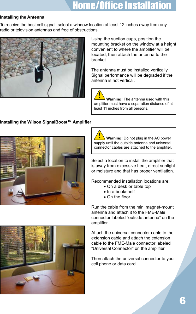 6Installing the AntennaTo receive the best cell signal, select a window location at least 12 inches away from any radio or television antennas and free of obstructions.Using the suction cups, position the mounting bracket on the window at a height convenient to where the amplier will be located, then attach the antenna to the bracket.The antenna must be installed vertically. Signal performance will be degraded if the antenna is not vertical.Select a location to install the amplier that is away from excessive heat, direct sunlight or moisture and that has proper ventilation.Recommended installation locations are:• On a desk or table top• In a bookshelf• On the oorRun the cable from the mini magnet-mount antenna and attach it to the FME-Male connector labeled “outside antenna” on the amplier.Attach the universal connector cable to the extension cable and attach the extension cable to the FME-Male connector labeled “Universal Connector” on the amplier.Then attach the universal connector to your cell phone or data card.Home/Ofce Installation Installing the Wilson SignalBoost™ AmplierWarning: Do not plug in the AC power supply until the outside antenna and universal connector cables are attached to the amplier.!Warning: The antenna used with this amplier must have a separation distance of at least 11 inches from all persons.!