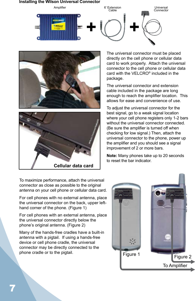 7Installing the Wilson Universal ConnectorThe universal connector must be placed directly on the cell phone or cellular data card to work properly.  Attach the universal connector to the cell phone or cellular data card with the VELCRO® included in the package.The universal connector and extension cable included in the package are long enough to reach the amplier location.  This allows for ease and convenience of use.To adjust the universal connector for the best signal, go to a weak signal location where your cell phone registers only 1-2 bars without the universal connector connected.   (Be sure the amplier is turned off when checking for low signal.) Then, attach the universal connector to the phone, power up the amplier and you should see a signal improvement of 2 or more bars.Note: Many phones take up to 20 seconds to reset the bar indicator.To maximize performance, attach the universal connector as close as possible to the original antenna on your cell phone or cellular data card. For cell phones with no external antenna, place the universal connector on the back, upper left-hand corner of the phone. (Figure 1)For cell phones with an external antenna, place the universal connector directly below the phone’s original antenna. (Figure 2)Many of the hands-free cradles have a built-in antenna with a pigtail.  If using a hands-free device or cell phone cradle, the universal connector may be directly connected to the phone cradle or to the pigtail.Amplier 6’ Extension Cable UniversalConnectorFigure 1 Figure 2To AmplierCellular data card