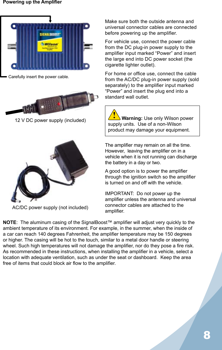 8Powering up the AmplierMake sure both the outside antenna and universal connector cables are connected before powering up the amplier.For vehicle use, connect the power cable from the DC plug-in power supply to the amplier input marked “Power” and insert the large end into DC power socket (the cigarette lighter outlet).For home or ofce use, connect the cable from the AC/DC plug-in power supply (sold separately) to the amplier input marked “Power” and insert the plug end into a standard wall outlet.The amplier may remain on all the time.  However,  leaving the amplier on in a vehicle when it is not running can discharge the battery in a day or two.A good option is to power the amplier through the ignition switch so the amplier is turned on and off with the vehicle.NOTE:  The aluminum casing of the SignalBoost™ amplier will adjust very quickly to the ambient temperature of its environment. For example, in the summer, when the inside of a car can reach 140 degrees Fahrenheit, the amplier temperature may be 150 degrees or higher. The casing will be hot to the touch, similar to a metal door handle or steering wheel. Such high temperatures will not damage the amplier, nor do they pose a re risk. As recommended in these instructions, when installing the amplier in a vehicle, select a location with adequate ventilation, such as under the seat or dashboard.  Keep the area free of items that could block air ow to the amplier.Carefully insert the power cable.IMPORTANT:  Do not power up the amplier unless the antenna and universal connector cables are attached to the amplier.Warning: Use only Wilson power supply units.  Use of a non-Wilson product may damage your equipment.!12 V DC power supply (included)AC/DC power supply (not included)