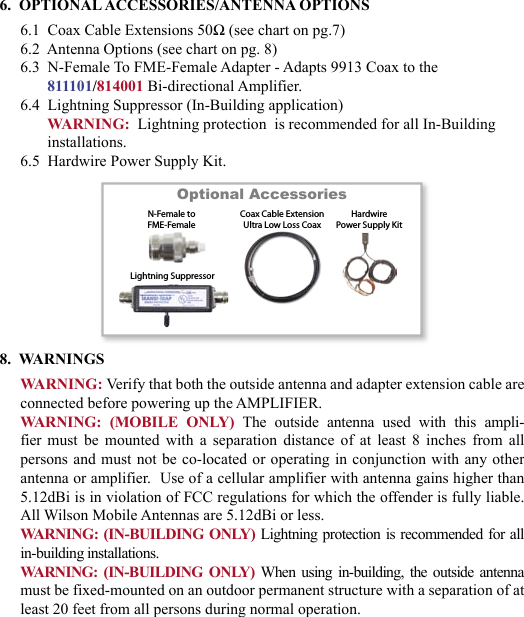 676.  OPTIONAL ACCESSORIES/ANTENNA OPTIONS6.1  Coax Cable Extensions 50Ω (see chart on pg.7)6.2  Antenna Options (see chart on pg. 8)6.3  N-Female To FME-Female Adapter - Adapts 9913 Coax to the 811101/814001 Bi-directional Amplifier.6.4  Lightning Suppressor (In-Building application)WARNING:  Lightning protection  is recommended for all In-Building installations.6.5  Hardwire Power Supply Kit.8.  WARNINGSWARNING: Verify that both the outside antenna and adapter extension cable are connected before powering up the AMPLIFIER.WARNING:  (MOBILE  ONLY) The  outside  antenna  used  with  this  ampli-fier  must  be  mounted  with  a  separation  distance  of  at  least  8  inches  from  all persons and must not be co-located  or operating in conjunction with any other antenna or amplifier.  Use of a cellular amplifier with antenna gains higher than 5.12dBi is in violation of FCC regulations for which the offender is fully liable.  All Wilson Mobile Antennas are 5.12dBi or less.WARNING: (IN-BUILDING ONLY) Lightning protection is recommended for all in-building installations.WARNING: (IN-BUILDING  ONLY) When  using  in-building, the outside  antenna must be fixed-mounted on an outdoor permanent structure with a separation of at least 20 feet from all persons during normal operation.Optional Accessories         