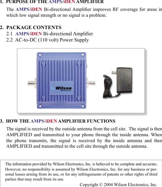 231.  PURPOSE OF THE AMPS/iDEN AMPLIFIERThe AMPS/iDEN  Bi-directional Amplier  improves  RF  coverage  for  areas  in which low signal strength or no signal is a problem. 2.  PACKAGE CONTENTS     2.1  AMPS/iDEN Bi-directional Amplier     2.2  AC-to-DC (110 volt) Power Supply3.  HOW THE AMPS/iDEN AMPLIFIER FUNCTIONSThe signal is received by the outside antenna from the cell site.  The signal is then AMPLIFIED and transmitted to  your phone through the  inside  antenna. When the  phone  transmits,  the  signal  is  received  by  the  inside  antenna  and  thenAMPLIFIED and transmitted to the cell site through the outside antenna.The information provided by Wilson Electronics, Inc. is believed to be complete and accurate.  However, no responsibility is assumed by Wilson Electronics, Inc. for any business or per-sonal losses arising from its use, or for any infringements of patents or other rights of third parties that may result from its use.Copyright © 2004 Wilson Electronics, Inc.