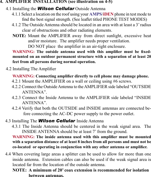 234.  AMPLIFIER  INSTALLATION (see illustration on 4-5)4.1 Installing the Wilson Cellular Outside Antenna4.1.1 Select a location on the roof using your AMPS/iDEN phone in test mode to nd the best signal strength. (See leaet titled PHONE TEST MODES) 4.1.2 The Outside Antenna should be located in an area with at least a 3’ radius clear of obstructions and other radiating elements. NOTE:  Mount  the  AMPLIFIER  away  from  direct  sunlight,  excessive  heatand/or moisture.  The amplifier needs proper ventilation.  DO NOT place  the amplifier in an air-tight enclosure.WARNING:  The  outside  antenna  used  with  this  amplier  must  be  xed-mounted on an outdoor permanent structure with a separation of at least 20 feet from all persons during normal operation.4.2 Installing The AmplierWARNING: Connecting amplier directly to cell phone may damage phone.4.2.1 Mount the AMPLIFIER on a wall or ceiling using #6 screws.4.2.2 Connect the Outside Antenna to the AMPLIFIER side labeled “OUTSIDE ANTENNA”.4.2.3 Connect the Inside Antenna to the AMPLIFIER side labeled “INSIDE ANTENNA”.4.2.4 Verify that both the OUTSIDE and INSIDE antennas are connected be-fore connecting the AC-DC power supply to the power outlet.4.3 Installing The Wilson Cellular Inside Antenna4.3.1 The Inside Antenna  should  be  centered  in  the weak signal area.  The INSIDE ANTENNA should be at least 7’ from the ground.WARNING:  The  inside  antenna  used  with  this  amplier  must  be  mounted with a separation distance of at least 8 inches from all persons and must not be co-located  or operating in conjunction with any other antenna or amplier.4.4 When covering large areas a splitter can be used to allow for more than one inside antenna.  Extension cables can also be used if the weak signal area is located far from the location of the outside antenna. NOTE:  A minimum of 20’ coax extension is recommended for isolation between antennas.