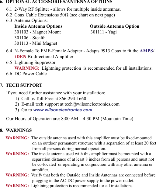 676.  OPTIONAL ACCESSORIES/ANTENNA OPTIONS6.1  2-Way RF Splitter - allows for multiple inside antennas.6.2  Coax Cable Extensions 50Ω (see chart on next page)6.3  Antenna Options:Inside Antenna Options                       Outside Antenna Option301103 - Magnet Mount                         301111 - Yagi301106 - Stealth301113 - Mini Magnet6.4  N-Female To FME-Female Adapter - Adapts 9913 Coax to t the AMPS/iDEN Bi-directional Amplier6.5  Lightning SuppressorWARNING:  Lightning protection  is recommended for all installations.6.6  DC Power Cable7.  TECH SUPPORTIf you need further assistance with your installation:1)  Call us Toll-Free at 866-294-16602)  E-mail tech support at tech@wilsonelectronics.com3)  Go to www.wilsonelectronics.comOur Hours of Operation are: 8:00 AM – 4:30 PM (Mountain Time)8.  WARNINGSWARNING:  The outside antenna used with this amplier must be xed-mounted on an outdoor permanent structure with a separation of at least 20 feet from all persons during normal operation.WARNING:  The inside antenna used with this amplier must be mounted with a separation distance of at least 8 inches from all persons and must not be co-located  or operating in conjunction with any other antenna or amplier.WARNING:  Verify that both the Outside and Inside Antennas are connected before plugging in the AC-DC power supply to the power outlet.WARNING:  Lightning protection is recommended for all installations.