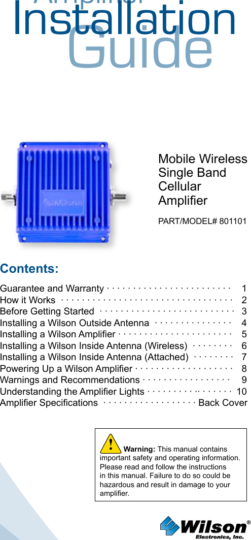 AmplifierInstallationGuideMobile WirelessSingle BandCellular AmplierPART/MODEL# 801101Contents:Guarantee and Warranty · · · · · · · · · · · · · · · · · · · · · · · ·  1How it Works  · · · · · · · · · · · · · · · · · · · · · · · · · · · · · · · · ·   2Before Getting Started  · · · · · · · · · · · · · · · · · · · · · · · · · ·   3 Installing a Wilson Outside Antenna  · · · · · · · · · · · · · · ·   4Installing a Wilson Amplier · · · · · · · · · · · · · · · · · · · · · ·  5Installing a Wilson Inside Antenna (Wireless)  · · · · · · · ·  6Installing a Wilson Inside Antenna (Attached)  · · · · · · · ·  7Powering Up a Wilson Amplier · · · · · · · · · · · · · · · · · · ·  8 Warnings and Recommendations · · · · · · · · · · · · · · · · ·  9 Understanding the Amplier Lights · · · · · · · · · ·· · · · · · ·  10Amplier Specications  · · · · · · · · · · · · · · · · · ·  Back CoverWilson®         Electronics, Inc.Warning: This manual contains important safety and operating information. Please read and follow the instructions in this manual. Failure to do so could be hazardous and result in damage to your amplier.!