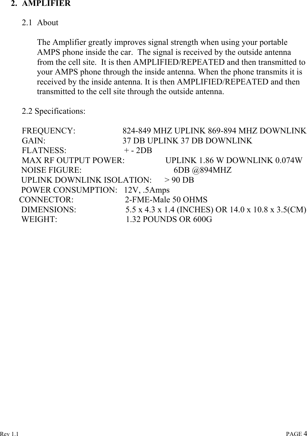  Rev 1.1                                                                                                                                                                               PAGE 4 2. AMPLIFIER   2.1 About   The Amplifier greatly improves signal strength when using your portable AMPS phone inside the car.  The signal is received by the outside antenna from the cell site.  It is then AMPLIFIED/REPEATED and then transmitted to your AMPS phone through the inside antenna. When the phone transmits it is received by the inside antenna. It is then AMPLIFIED/REPEATED and then transmitted to the cell site through the outside antenna.    2.2 Specifications:  FREQUENCY:                      824-849 MHZ UPLINK 869-894 MHZ DOWNLINK GAIN:                                    37 DB UPLINK 37 DB DOWNLINK FLATNESS:                           + - 2DB MAX RF OUTPUT POWER:                   UPLINK 1.86 W DOWNLINK 0.074W           NOISE FIGURE:                                           6DB @894MHZ           UPLINK DOWNLINK ISOLATION:      &gt; 90 DB           POWER CONSUMPTION:   12V, .5Amps          CONNECTOR:                        2-FME-Male 50 OHMS           DIMENSIONS:                       5.5 x 4.3 x 1.4 (INCHES) OR 14.0 x 10.8 x 3.5(CM)           WEIGHT:                                1.32 POUNDS OR 600G                     