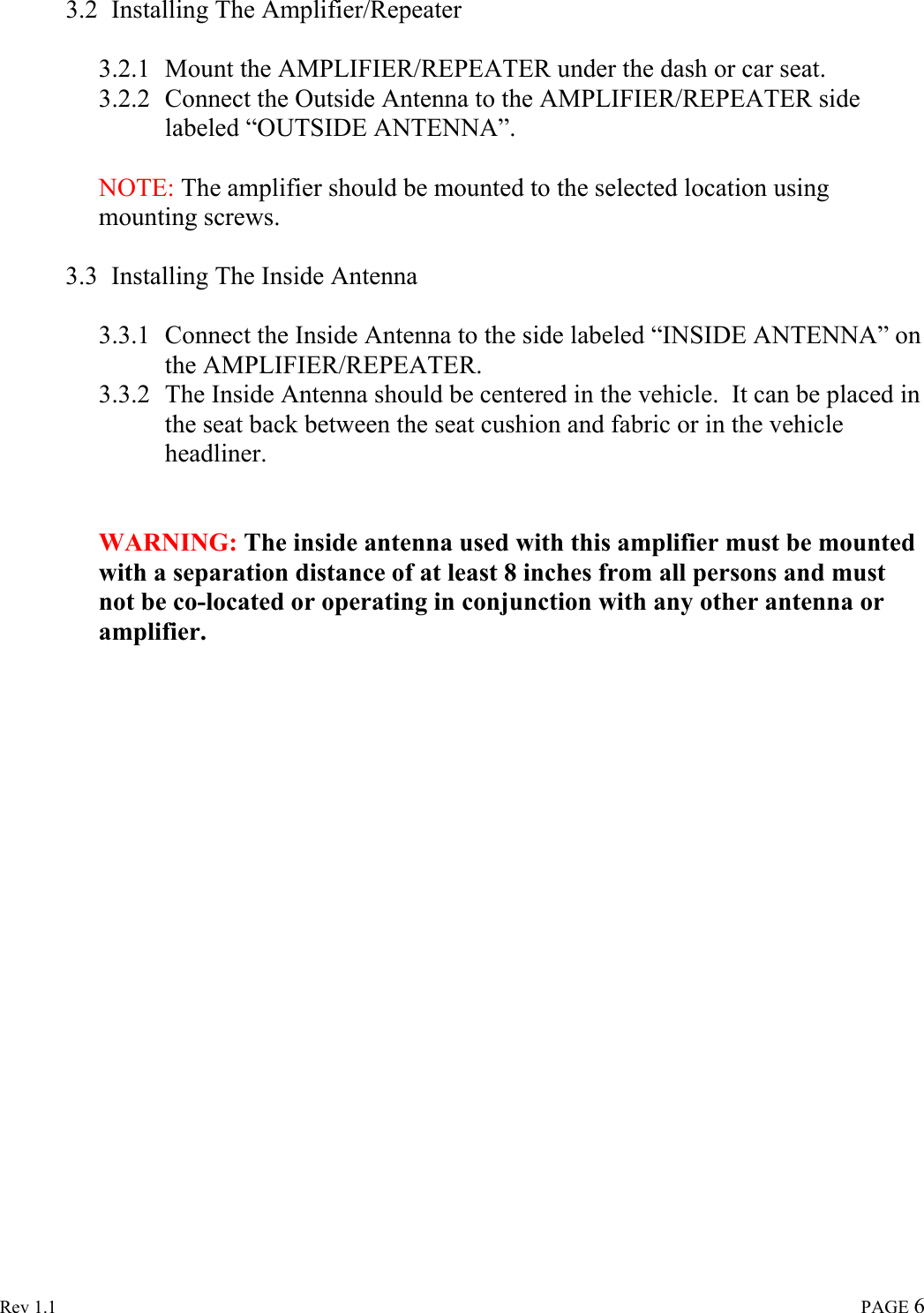  Rev 1.1                                                                                                                                                                               PAGE 6 3.2 Installing The Amplifier/Repeater  3.2.1 Mount the AMPLIFIER/REPEATER under the dash or car seat. 3.2.2 Connect the Outside Antenna to the AMPLIFIER/REPEATER side labeled “OUTSIDE ANTENNA”.   NOTE: The amplifier should be mounted to the selected location using mounting screws.  3.3 Installing The Inside Antenna  3.3.1 Connect the Inside Antenna to the side labeled “INSIDE ANTENNA” on the AMPLIFIER/REPEATER. 3.3.2 The Inside Antenna should be centered in the vehicle.  It can be placed in the seat back between the seat cushion and fabric or in the vehicle headliner.      WARNING: The inside antenna used with this amplifier must be mounted with a separation distance of at least 8 inches from all persons and must not be co-located or operating in conjunction with any other antenna or amplifier.                      