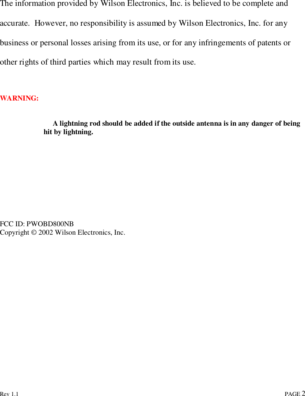 Rev 1.1                                                                                                                                                                               PAGE 2The information provided by Wilson Electronics, Inc. is believed to be complete andaccurate.  However, no responsibility is assumed by Wilson Electronics, Inc. for anybusiness or personal losses arising from its use, or for any infringements of patents orother rights of third parties which may result from its use.WARNING:     A lightning rod should be added if the outside antenna is in any danger of beinghit by lightning.FCC ID: PWOBD800NBCopyright © 2002 Wilson Electronics, Inc.