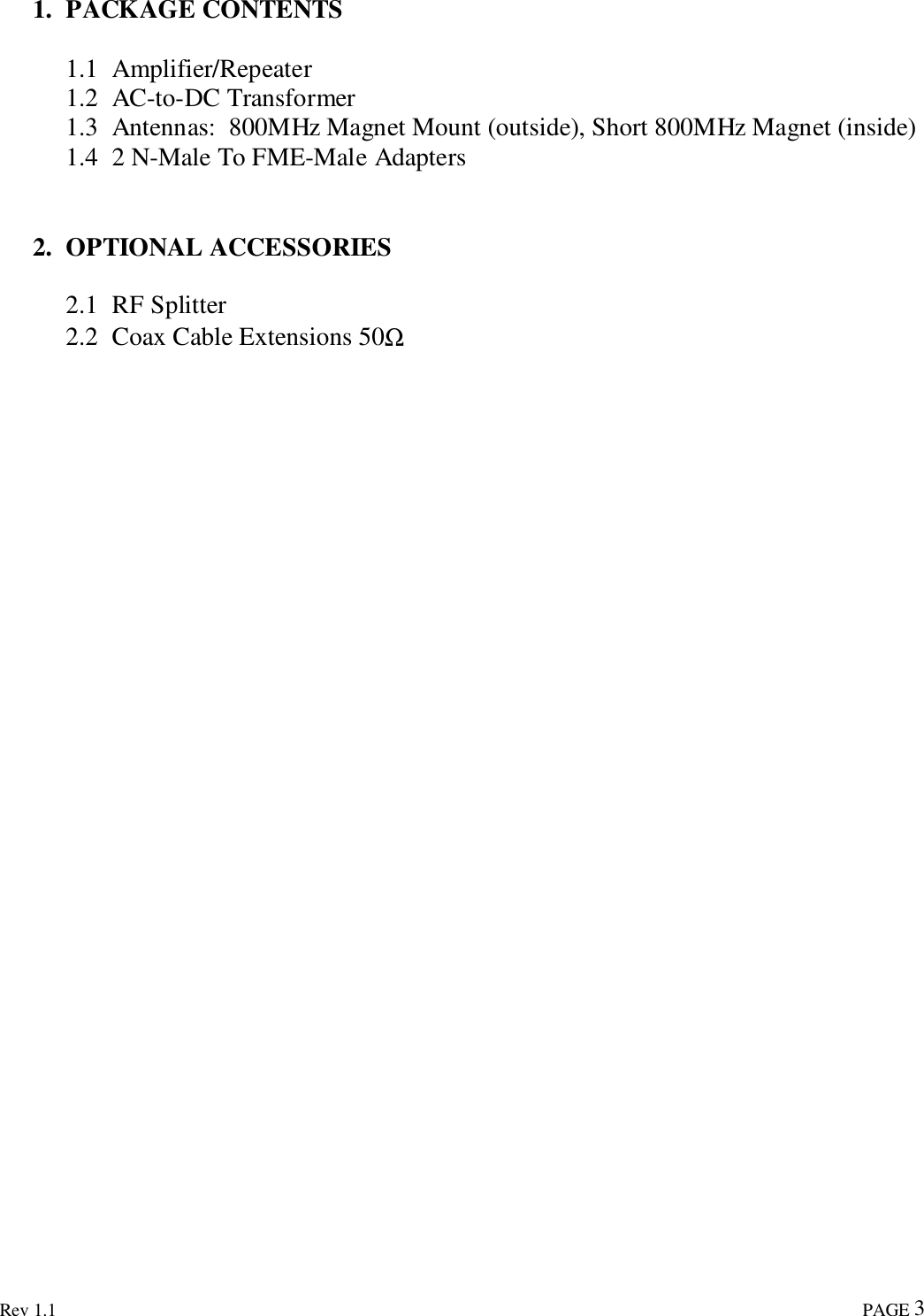 Rev 1.1                                                                                                                                                                               PAGE 31. PACKAGE CONTENTS1.1 Amplifier/Repeater1.2 AC-to-DC Transformer1.3 Antennas:  800MHz Magnet Mount (outside), Short 800MHz Magnet (inside)1.4 2 N-Male To FME-Male Adapters2. OPTIONAL ACCESSORIES2.1 RF Splitter2.2 Coax Cable Extensions 50Ω