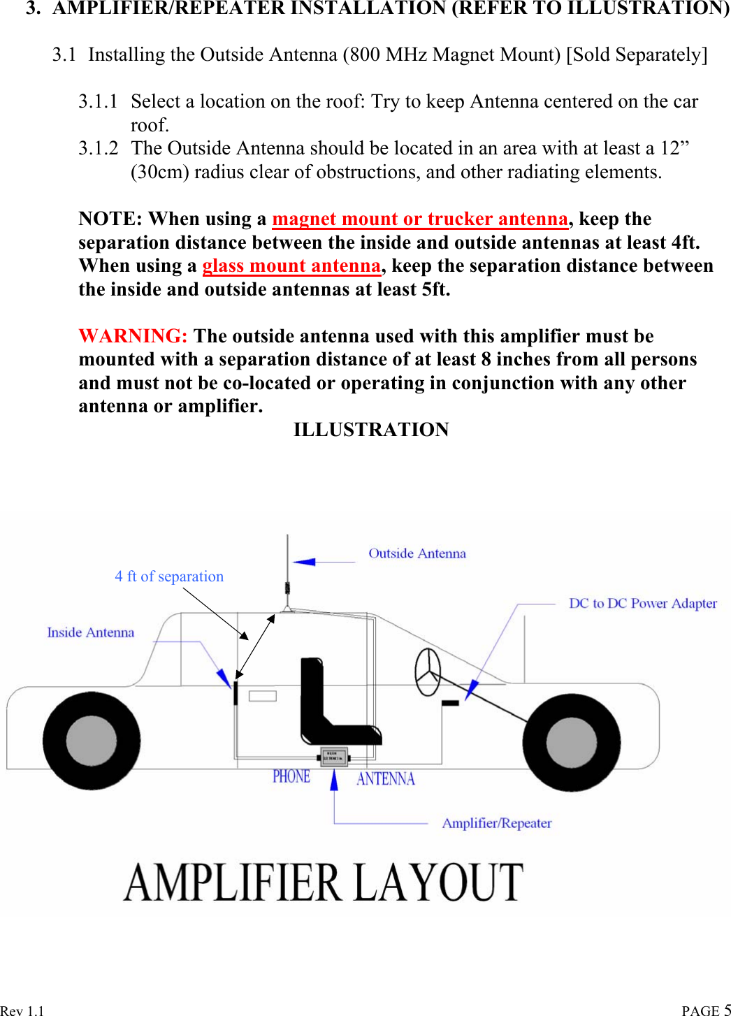  Rev 1.1                                                                                                                                                                               PAGE 5  3. AMPLIFIER/REPEATER INSTALLATION (REFER TO ILLUSTRATION)  3.1 Installing the Outside Antenna (800 MHz Magnet Mount) [Sold Separately]  3.1.1 Select a location on the roof: Try to keep Antenna centered on the car roof. 3.1.2 The Outside Antenna should be located in an area with at least a 12” (30cm) radius clear of obstructions, and other radiating elements.  NOTE: When using a magnet mount or trucker antenna, keep the separation distance between the inside and outside antennas at least 4ft.  When using a glass mount antenna, keep the separation distance between the inside and outside antennas at least 5ft.  WARNING: The outside antenna used with this amplifier must be mounted with a separation distance of at least 8 inches from all persons and must not be co-located or operating in conjunction with any other antenna or amplifier.    ILLUSTRATION        4 ft of separation 