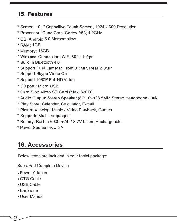 16. AccessoriesBelow items are included in your tablet package:Power AdapterOTG CableUSB CableEarphoneUser ManualSupraPad Complete Device15.6.0 MarshmallowPlay Store, Calendar, Calculator, E-mail1GB16GB10.16000, 1024 x 600 ResolutionDualLi-ion, RechargeablePower Source: 5V    2AQuad Core, Cortex A53, 1.2GHzBuild in Bluetooth 4.0 