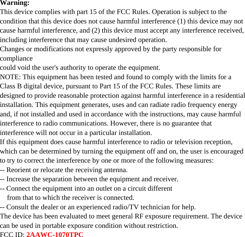 Warning: This device complies with part 15 of the FCC Rules. Operation is subject to the condition that this device does not cause harmful interference (1) this device may not cause harmful interference, and (2) this device must accept any interference received, including interference that may cause undesired operation. Changes or modifications not expressly approved by the party responsible for compliance could void the user&apos;s authority to operate the equipment. NOTE: This equipment has been tested and found to comply with the limits for a Class B digital device, pursuant to Part 15 of the FCC Rules. These limits are designed to provide reasonable protection against harmful interference in a residential installation. This equipment generates, uses and can radiate radio frequency energy and, if not installed and used in accordance with the instructions, may cause harmful interference to radio communications. However, there is no guarantee that interference will not occur in a particular installation. If this equipment does cause harmful interference to radio or television reception, which can be determined by turning the equipment off and on, the user is encouraged to try to correct the interference by one or more of the following measures: -- Reorient or relocate the receiving antenna. -- Increase the separation between the equipment and receiver. -- Connect the equipment into an outlet on a circuit different from that to which the receiver is connected. -- Consult the dealer or an experienced radio/TV technician for help. The device has been evaluated to meet general RF exposure requirement. The device can be used in portable exposure condition without restriction.   FCC ID: 2AAWC-1070TPC  