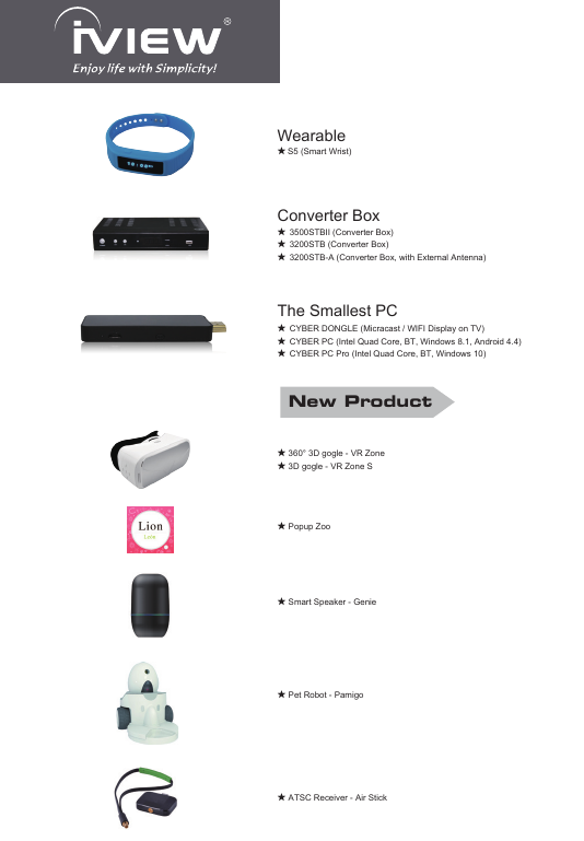 ★ S5 (Smart Wrist)Wearable★ ATSC Receiver - Air StickNew Product★  3500STBII (Converter Box)★  3200STB (Converter Box)★  3200STB-A (Converter Box, with External Antenna)Converter Box★  CYBER DONGLE (Micracast / WIFI Display on TV)★  CYBER PC (Intel Quad Core, BT, Windows 8.1, Android 4.4)★  CYBER PC Pro (Intel Quad Core, BT, Windows 10)The Smallest PC★ 360° 3D gogle - VR Zone★ 3D gogle - VR Zone S★ Popup Zoo★ Smart Speaker - Genie★ Pet Robot - Pamigo 
