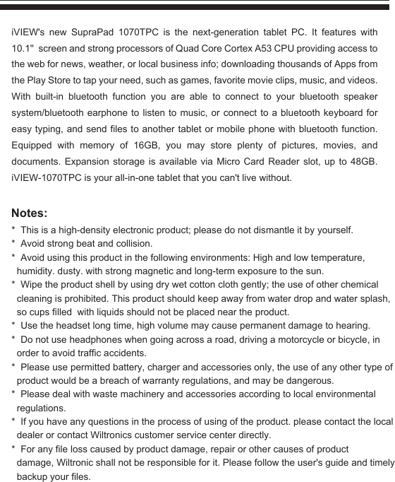 * This is a high-density electronic product; please do not dismantle it by yourself.* Avoid strong beat and collision.* Avoid using this product in the following environments: High and low temperature, humidity. dusty. with strong magnetic and long-term exposure to the sun.* Wipe the product shell by using dry wet cotton cloth gently; the use of other chemical cleaning is prohibited. This product should keep away from water drop and water splash, so cups filled  with liquids should not be placed near the product.* Use the headset long time, high volume may cause permanent damage to hearing.* Do not use headphones when going across a road, driving a motorcycle or bicycle, in order to avoid traffic accidents.* Please use permitted battery, charger and accessories only, the use of any other type of product would be a breach of warranty regulations, and may be dangerous.* Please deal with waste machinery and accessories according to local environmental regulations.* If you have any questions in the process of using of the product. please contact the local dealer or contact Wiltronics customer service center directly.* For any file loss caused by product damage, repair or other causes of product damage, Wiltronic shall not be responsible for it. Please follow the user&apos;s guide and timely backup your files. iVIEW&apos;s  new  SupraPad  1070TPC  is  the  next-generation  tablet  PC.  It  features  with 10.1&apos;&apos;  screen and strong processors of Quad Core Cortex A53 CPU providing access to the web for news, weather, or local business info; downloading thousands of Apps from the Play Store to tap your need, such as games, favorite movie clips, music, and videos. With built-in bluetooth function you are able to connect to your bluetooth speaker system/bluetooth earphone to listen to music, or connect to a bluetooth keyboard for easy typing, and send files to another tablet or mobile phone with bluetooth function. Equipped with memory of 16GB, you may store plenty of pictures, movies, and documents. Expansion storage is available via Micro Card Reader slot, up to 48GB. iVIEW-1070TPC is your all-in-one tablet that you can&apos;t live without.Notes: