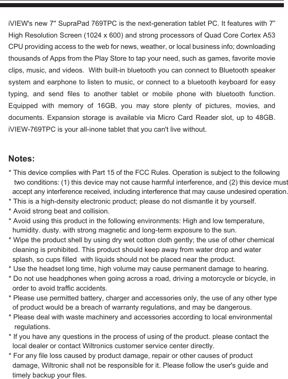 Notes:iVIEW&apos;s new 7&apos;&apos; SupraPad 769TPC is the next-generation tablet PC. It features with 7” High Resolution Screen (1024 x 600) and strong processors of Quad Core Cortex A53 CPU providing access to the web for news, weather, or local business info; downloading thousands of Apps from the Play Store to tap your need, such as games, favorite movie clips, music, and videos.  With built-in bluetooth you can connect to Bluetooth speaker system and earphone to listen to music, or connect to a bluetooth keyboard for easy typing, and send files to another tablet or mobile phone with bluetooth function. Equipped with memory of 16GB, you may store plenty of pictures, movies, and documents. Expansion storage is available via Micro Card Reader slot, up to 48GB. iVIEW-769TPC is your all-inone tablet that you can&apos;t live without.* This device complies with Part 15 of the FCC Rules. Operation is subject to the followingtwo conditions: (1) this device may not cause harmful interference, and (2) this device mustaccept any interference received, including interference that may cause undesired operation.* This is a high-density electronic product; please do not dismantle it by yourself.* Avoid strong beat and collision.* Avoid using this product in the following environments: High and low temperature,humidity. dusty. with strong magnetic and long-term exposure to the sun.* Wipe the product shell by using dry wet cotton cloth gently; the use of other chemicalcleaning is prohibited. This product should keep away from water drop and water splash, so cups filled  with liquids should not be placed near the product.* Use the headset long time, high volume may cause permanent damage to hearing.* Do not use headphones when going across a road, driving a motorcycle or bicycle, in order to avoid traffic accidents.* Please use permitted battery, charger and accessories only, the use of any other type of product would be a breach of warranty regulations, and may be dangerous.* Please deal with waste machinery and accessories according to local environmental regulations.* If you have any questions in the process of using of the product. please contact the local dealer or contact Wiltronics customer service center directly.* For any file loss caused by product damage, repair or other causes of product damage, Wiltronic shall not be responsible for it. Please follow the user&apos;s guide andtimely backup your files.