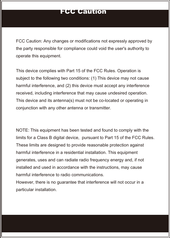 FCC Caution: Any changes or modifications not expressly approved by the party responsible for compliance could void the user&apos;s authority to operate this equipment.This device complies with Part 15 of the FCC Rules. Operation is subject to the following two conditions: (1) This device may not cause harmful interference, and (2) this device must accept any interference received, including interference that may cause undesired operation.This device and its antenna(s) must not be co-located or operating in conjunction with any other antenna or transmitter. NOTE: This equipment has been tested and found to comply with the limits for a Class B digital device,  pursuant to Part 15 of the FCC Rules. These limits are designed to provide reasonable protection against harmful interference in a residential installation. This equipment generates, uses and can radiate radio frequency energy and, if not installed and used in accordance with the instructions, may cause harmful interference to radio communications.However, there is no guarantee that interference will not occur in a particular installation. FCC Caution
