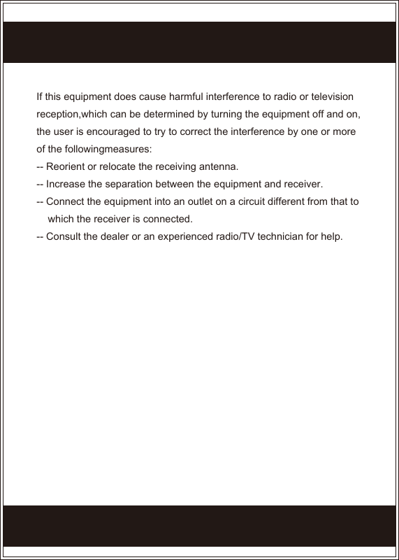 If this equipment does cause harmful interference to radio or television reception,which can be determined by turning the equipment off and on, the user is encouraged to try to correct the interference by one or more of the followingmeasures:-- Reorient or relocate the receiving antenna.-- Increase the separation between the equipment and receiver.-- Connect the equipment into an outlet on a circuit different from that to      which the receiver is connected.-- Consult the dealer or an experienced radio/TV technician for help.