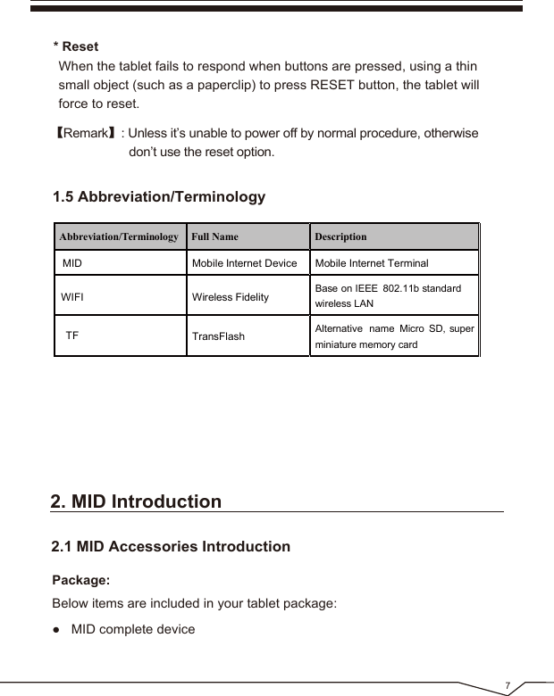 71.5 Abbreviation/Terminology* Reset When the tablet fails to respond when buttons are pressed, using a thin small object (such as a paperclip) to press RESET button, the tablet will force to reset.【Remark】: Unless it’s unable to power off by normal procedure, otherwise don’t use the reset option.2. MID Introduction● MID complete device2.1 MID Accessories IntroductionPackage:Below items are included in your tablet package:Abbreviation/Terminology Full Name DescriptionMID Mobile Internet Device Mobile Internet TerminalWIFI Wireless Fidelity Base on IEEE 802.11b standardwireless LANTF TransFlash Alternative name Micro SD, superminiature memory card