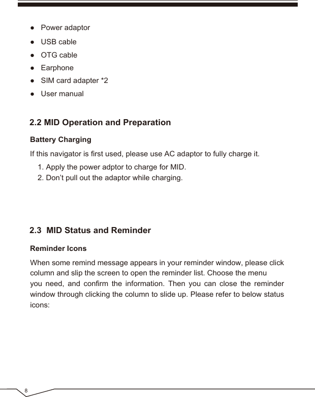 ● SIM card adapter *2● User manual● OTG cable● Power adaptor8● USB cable● Earphone2.2 MID Operation and Preparation2.3 MID Status and ReminderBattery ChargingIf this navigator is first used, please use AC adaptor to fully charge it.Reminder IconsWhen some remind message appears in your reminder window, please click column and slip the screen to open the reminder list. Choose the menuyou need, and confirm the information. Then you can close the reminder window through clicking the column to slide up. Please refer to below status icons: 1. Apply the power adptor to charge for MID.2. Don’t pull out the adaptor while charging.