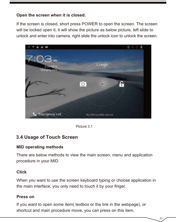 113.4 Usage of Touch ScreenOpen the screen when it is closed.MID operating methodsThere are below methods to view the main screen, menu and application procedure in your MID.If the screen is closed, short press POWER to open the screen. The screen will be locked open it, it will show the picture as below picture, left slide to unlock and enter into camera, right slide the unlock icon to unlock the screen.Picture 3.1Click Press onIf you want to open some item( textbox or the link in the webpage), or shortcut and main procedure move, you can press on this item.When you want to use the screen keyboard typing or choose application in the main interface, you only need to touch it by your finger.