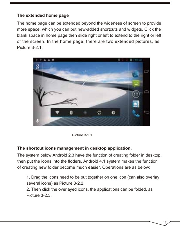 13The extended home pageThe home page can be extended beyond the wideness of screen to provide more space, which you can put new-added shortcuts and widgets. Click the blank space in home page then slide right or left to extend to the right or left of the screen. In the home page, there are two extended pictures, as Picture 3-2.1.Picture 3-2.1The shortcut icons management in desktop application.The system below Android 2.3 have the function of creating folder in desktop, then put the icons into the floders. Android 4.1 system makes the function of creating new folder become much easier. Operations are as below: 1. Drag the icons need to be put together on one icon (can also overlay several icons) as Picture 3-2.2. 2. Then click the overlayed icons, the applications can be folded, as Picture 3-2.3.