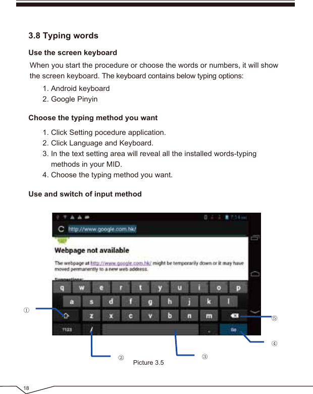 18Use the screen keyboardChoose the typing method you wantUse and switch of input method3.8 Typing wordsWhen you start the procedure or choose the words or numbers, it will show the screen keyboard. The keyboard contains below typing options:1. Android keyboard2. Google Pinyin1. Click Setting pocedure application.2. Click Language and Keyboard.3. In the text setting area will reveal all the installed words-typing methods in your MID.4. Choose the typing method you want.Picture 3.5①②③⑤④