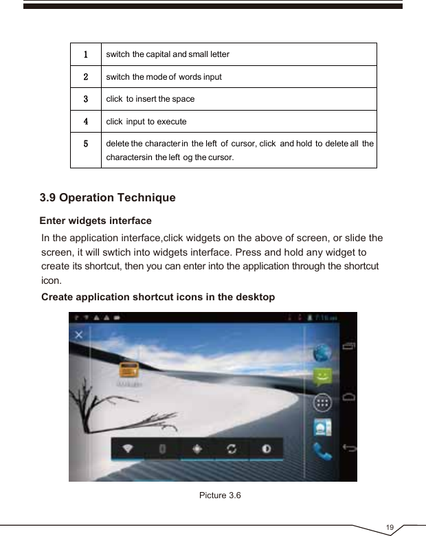 19Enter widgets interface3.9 Operation TechniqueIn the application interface,click widgets on the above of screen, or slide the screen, it will swtich into widgets interface. Press and hold any widget to create its shortcut, then you can enter into the application through the shortcut icon.1switch the capital and small letter2switch the mode of words input3click to insert the space4click input to execute5delete the character in the left of cursor, click and hold to delete all thecharactersin the left og the cursor.Create application shortcut icons in the desktop Picture 3.6