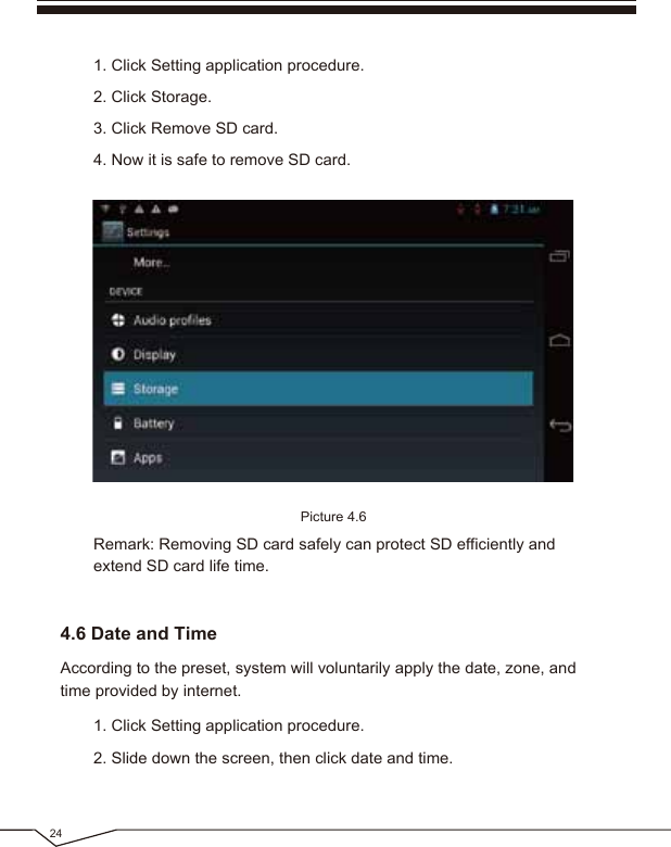 According to the preset, system will voluntarily apply the date, zone, and time provided by internet.Picture 4.624Remark: Removing SD card safely can protect SD efficiently and extend SD card life time.1. Click Setting application procedure.2. Slide down the screen, then click date and time.1. Click Setting application procedure.2. Click Storage.3. Click Remove SD card.4. Now it is safe to remove SD card.4.6 Date and Time