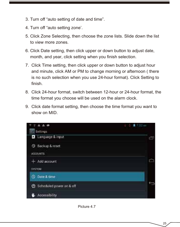 25Picture 4.73. Turn off “auto setting of date and time”.4. Turn off “auto setting zone’.5. Click Zone Selecting, then choose the zone lists. Slide down the list to view more zones.6. Click Date setting, then click upper or down button to adjust date, month, and year, click setting when you finish selection.7. Click Time setting, then click upper or down button to adjust hour and minute, click AM or PM to change morning or afternoon ( there is no such selection when you use 24-hour format). Click Setting to finish.8. Click 24-hour format, switch between 12-hour or 24-hour format, the time format you choose will be used on the alarm clock.9. Click date format setting, then choose the time format you want to show on MID.
