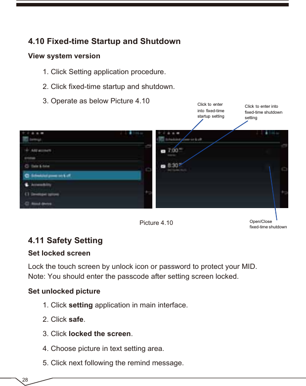 1. Click Setting application procedure.2. Click fixed-time startup and shutdown.3. Operate as below Picture 4.10View system version4.10 Fixed-time Startup and ShutdownLock the touch screen by unlock icon or password to protect your MID.Note: You should enter the passcode after setting screen locked.Picture 4.10284.11 Safety SettingSet locked screenSet unlocked picture1. Click setting application in main interface.2. Click safe.3. Click locked the screen. 4. Choose picture in text setting area.5. Click next following the remind message.Open/Closefixed-time shutdownClick to enterinto fixed-timestartup settingClick to enter intofixed-time shutdownsetting