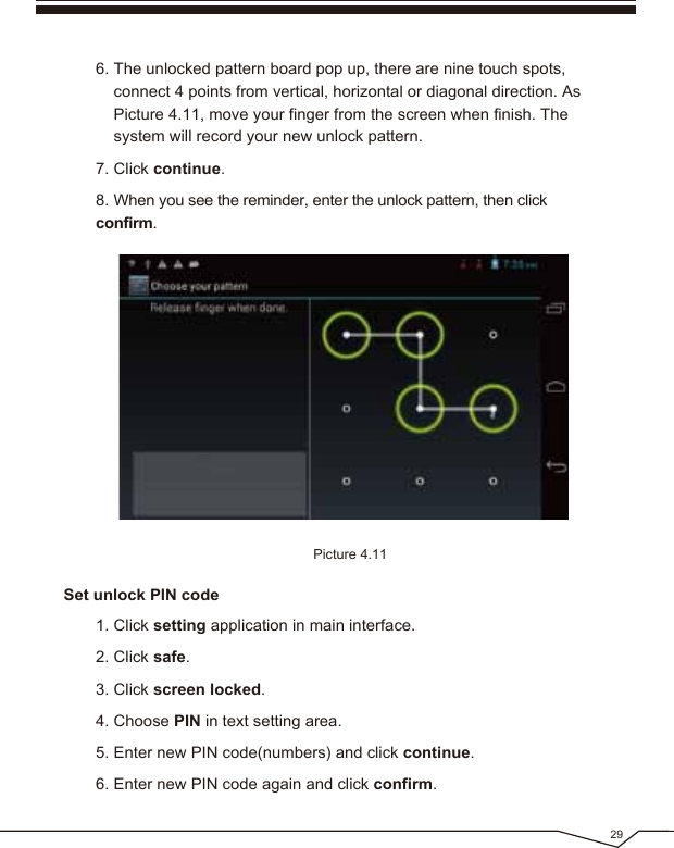 6. The unlocked pattern board pop up, there are nine touch spots, connect 4 points from vertical, horizontal or diagonal direction. As Picture 4.11, move your finger from the screen when finish. The system will record your new unlock pattern.7. Click continue.8. When you see the reminder, enter the unlock pattern, then click confirm.Picture 4.1129Set unlock PIN code1. Click setting application in main interface.2. Click safe.3. Click screen locked.4. Choose PIN in text setting area. 5. Enter new PIN code(numbers) and click continue.6. Enter new PIN code again and click confirm.