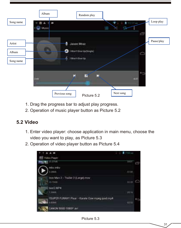 Picture 5.2AlbumPause/playNext songPrevious songArtistAlbumSong nameSong nameRandom playLoop playPicture 5.3311. Drag the progress bar to adjust play progress.2. Operation of music player button as Picture 5.21. Enter video player: choose application in main menu, choose the video you want to play, as Picture 5.3 2. Operation of video player button as Picture 5.45.2 Video