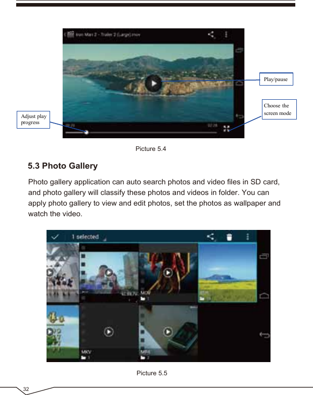 32Picture 5.5Photo gallery application can auto search photos and video files in SD card, and photo gallery will classify these photos and videos in folder. You can apply photo gallery to view and edit photos, set the photos as wallpaper and watch the video.5.3 Photo GalleryPicture 5.4Adjust playprogressPlay/pauseChoose thescreen mode