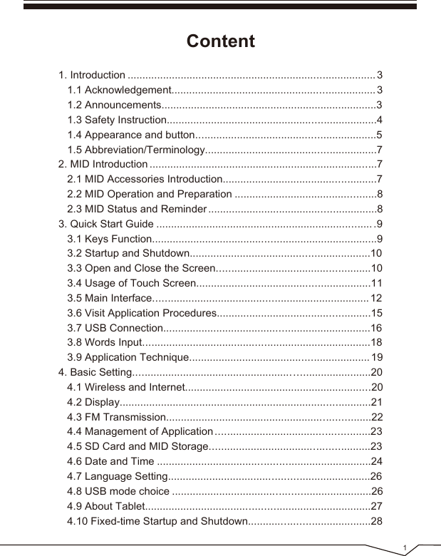 Content1. Introduction .................................................................................... 3 1.1 Acknowledgement..................................................................... 3 1.2 Announcements.........................................................................3 1.3 Safety Instruction.......................................................................4 1.4 Appearance and button.............................................................5 1.5 Abbreviation/Terminology..........................................................72. MID Introduction .............................................................................7 2.1 MID Accessories Introduction....................................................7 2.2 MID Operation and Preparation ................................................8 2.3 MID Status and Reminder .........................................................83. Quick Start Guide ......................................................................... .9 3.1 Keys Function............................................................................9 3.2 Startup and Shutdown.............................................................10 3.3 Open and Close the Screen....................................................10 3.4 Usage of Touch Screen...........................................................11 3.5 Main Interface......................................................................... 12 3.6 Visit Application Procedures....................................................15 3.7 USB Connection......................................................................16 3.8 Words Input.............................................................................18 3.9 Application Technique............................................................. 194. Basic Setting................................................................................20 4.1 Wireless and Internet...............................................................20 4.2 Display.....................................................................................21 4.3 FM Transmission.....................................................................22 4.4 Management of Application ....................................................23 4.5 SD Card and MID Storage......................................................23 4.6 Date and Time ........................................................................24 4.7 Language Setting....................................................................26 4.8 USB mode choice ...................................................................26 4.9 About Tablet............................................................................27 4.10 Fixed-time Startup and Shutdown.........................................281