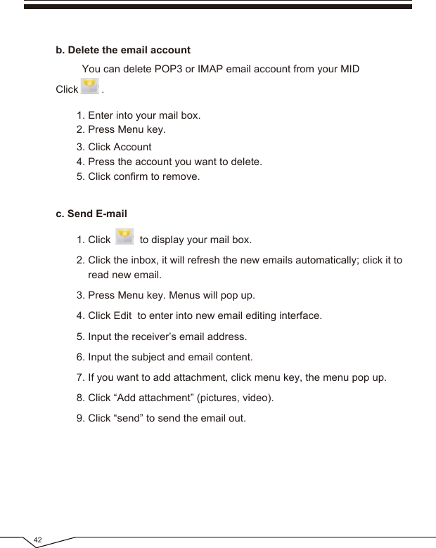 423. Click Account4. Press the account you want to delete.5. Click confirm to remove.1. Enter into your mail box.2. Press Menu key. You can delete POP3 or IMAP email account from your MID Click .b. Delete the email account1. Click to display your mail box.2. Click the inbox, it will refresh the new emails automatically; click it to read new email.3. Press Menu key. Menus will pop up.4. Click Edit to enter into new email editing interface.5. Input the receiver’s email address. 6. Input the subject and email content.7. If you want to add attachment, click menu key, the menu pop up.8. Click “Add attachment” (pictures, video).9. Click “send” to send the email out.c. Send E-mail