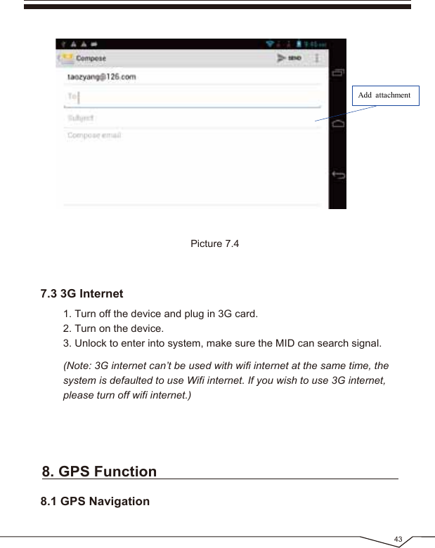 43Picture 7.4Add attachment1. Turn off the device and plug in 3G card.2. Turn on the device.3. Unlock to enter into system, make sure the MID can search signal.(Note: 3G internet can’t be used with wifi internet at the same time, the system is defaulted to use Wifi internet. If you wish to use 3G internet, please turn off wifi internet.)7.3 3G Internet8. GPS Function8.1 GPS Navigation